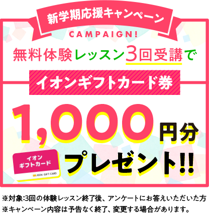 新学期応援キャンペーン!無料体験レッスン3回受講で、イオンギフトカード1,000円分プレゼント!!※対象:3回の体験レッスン終了後、アンケートにお答えいただいた方 ※キャンペーン内容は予告なく終了、変更する場合があります。